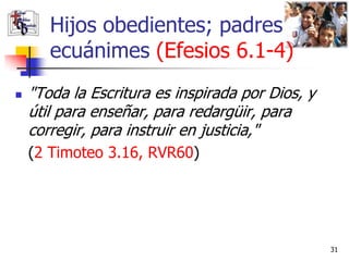 Hijos obedientes; padres
       ecuánimes (Efesios 6.1-4)
   "Toda la Escritura es inspirada por Dios, y
    útil para enseñar, para redargüir, para
    corregir, para instruir en justicia,"
    (2 Timoteo 3.16, RVR60)




                                                  31
 