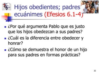 Hijos obedientes; padres
       ecuánimes (Efesios 6.1-4)
   ¿Por qué argumenta Pablo que es justo
    que los hijos obedezcan a sus padres?
   ¿Cuál es la diferencia entre obedecer y
    honrar?
   ¿Cómo se demuestra el honor de un hijo
    para sus padres en formas prácticas?


                                              32
 