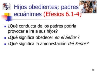 Hijos obedientes; padres
       ecuánimes (Efesios 6.1-4)
   ¿Qué conducta de los padres podría
    provocar a ira a sus hijos?
   ¿Qué significa obedecer en el Señor ?
   ¿Qué significa la amonestación del Señor?




                                                33
 