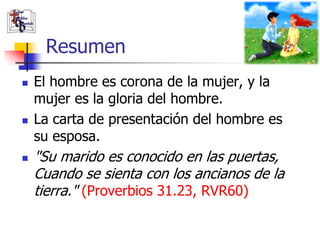 Resumen
   El hombre es corona de la mujer, y la
    mujer es la gloria del hombre.
   La carta de presentación del hombre es
    su esposa.
   "Su marido es conocido en las puertas,
    Cuando se sienta con los ancianos de la
    tierra." (Proverbios 31.23, RVR60)
 
