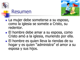 Resumen
   La mujer debe someterse a su esposo,
    como la iglesia se somete a Cristo, su
    redentor.
   El hombre debe amar a su esposa, como
    Cristo amó a la iglesia, muriendo por ella.
   El hombre es quien lleva la riendas de su
    hogar y es quien “administra” el amor a su
    esposa y sus hijos.
 