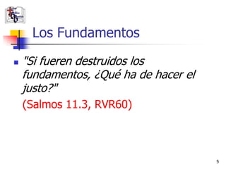 Los Fundamentos
   "Si fueren destruidos los
    fundamentos, ¿Qué ha de hacer el
    justo?"
    (Salmos 11.3, RVR60)



                                       5
 