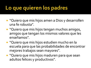    “Quiero que mis hijos amen a Dios y desarrollen
    una fe robusta”.
   “Quiero que mis hijos tengan muchos amigos,
    amigos que tengan los mismos valores que les
    enseñamos”.
   “Quiero que mis hijos estudien mucho en la
    escuela para que las probabilidades de encontrar
    mejores trabajos sean mayores”.
   “Quiero que mis hijos maduren para que sean
    adultos felices y productivos”.
 