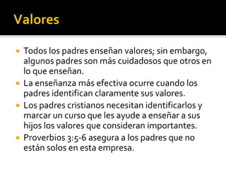   Todos los padres enseñan valores; sin embargo,
    algunos padres son más cuidadosos que otros en
    lo que enseñan.
   La enseñanza más efectiva ocurre cuando los
    padres identifican claramente sus valores.
   Los padres cristianos necesitan identificarlos y
    marcar un curso que les ayude a enseñar a sus
    hijos los valores que consideran importantes.
   Proverbios 3:5-6 asegura a los padres que no
    están solos en esta empresa.
 
