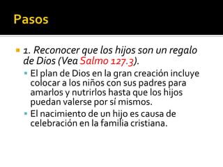     1. Reconocer que los hijos son un regalo
     de Dios (Vea Salmo 127.3).
      El plan de Dios en la gran creación incluye
       colocar a los niños con sus padres para
       amarlos y nutrirlos hasta que los hijos
       puedan valerse por sí mismos.
      El nacimiento de un hijo es causa de
       celebración en la familia cristiana.

(787) 890-0118
www.iglesiabiblicabaustista.o
rg
 