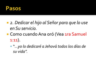  2. Dedicar el hijo al Señor para que lo use
  en Su servicio.
 Como cuando Ana oró (Vea 1ra Samuel
  1:11).
      “...yo lo dedicaré a Jehová todos los días de
          su vida”.


(787) 890-0118
www.iglesiabiblicabaustista.o
rg
 