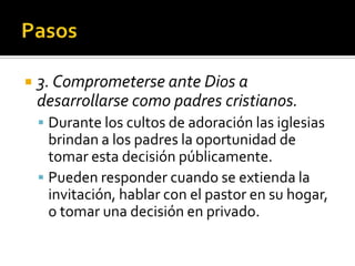     3. Comprometerse ante Dios a
     desarrollarse como padres cristianos.
      Durante los cultos de adoración las iglesias
       brindan a los padres la oportunidad de
       tomar esta decisión públicamente.
      Pueden responder cuando se extienda la
       invitación, hablar con el pastor en su hogar,
       o tomar una decisión en privado.
(787) 890-0118
www.iglesiabiblicabaustista.o
rg
 