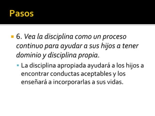     6. Vea la disciplina como un proceso
     continuo para ayudar a sus hijos a tener
     dominio y disciplina propia.
      La disciplina apropiada ayudará a los hijos a
          encontrar conductas aceptables y los
          enseñará a incorporarlas a sus vidas.


(787) 890-0118
www.iglesiabiblicabaustista.o
rg
 