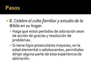     8. Celebre el culto familiar y estudio de la
     Biblia en su hogar.
      Haga que estos períodos de adoración sean
       de acción de gracias y resolución de
       problemas.
      Si tiene hijos preescolares mayores, en la
       edad elemental o adolescentes, permítales
       dirigir alguna parte de esta experiencia de
       adoración.
(787) 890-0118
www.iglesiabiblicabaustista.o
rg
 