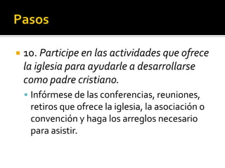     10. Participe en las actividades que ofrece
     la iglesia para ayudarle a desarrollarse
     como padre cristiano.
      Infórmese de las conferencias, reuniones,
          retiros que ofrece la iglesia, la asociación o
          convención y haga los arreglos necesario
          para asistir.

(787) 890-0118
www.iglesiabiblicabaustista.o
rg
 