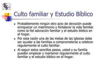 Culto familiar y Estudio Bíblico
               Probablemente ningún otro acto de devoción puede
                enriquecer un matrimonio y fortalecer la vida familiar
                como la fiel adoración familiar y el estudio bíblico en
                el hogar.
               Por esta razón una de las metas de las iglesias debe
                ser ayudar a las familias a comprometerse a celebrar
                regularmente el culto familiar.
               Al seguir estos sencillos pasos, usted y su familia
                pueden empezar y mantener regularmente el culto
                familiar y el estudio bíblico en el hogar.

(787) 890-0118
www.iglesiabiblicabau
stista.org
 
