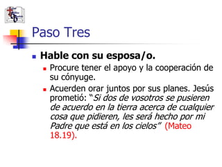 Paso Tres
               Hable con su esposa/o.
                       Procure tener el apoyo y la cooperación de
                        su cónyuge.
                       Acuerden orar juntos por sus planes. Jesús
                        prometió: “Si dos de vosotros se pusieren
                        de acuerdo en la tierra acerca de cualquier
                        cosa que pidieren, les será hecho por mi
                        Padre que está en los cielos” (Mateo
                        18.19).
(787) 890-0118
www.iglesiabiblicabau
stista.org
 