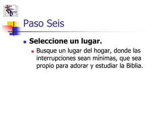 Paso Seis
               Seleccione un lugar.
                       Busque un lugar del hogar, donde las
                        interrupciones sean mínimas, que sea
                        propio para adorar y estudiar la Biblia.




(787) 890-0118
www.iglesiabiblicabau
stista.org
 
