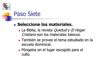 Paso Siete
               Seleccione los materiales.
                       La Biblia, la revista Quietud y El Hogar
                        Cristiano son los materiales básicos.
                       También se provee el tema estudiado en la
                        escuela dominical.
                       Póngalos en el lugar escogido para el
                        culto.

(787) 890-0118
www.iglesiabiblicabau
stista.org
 