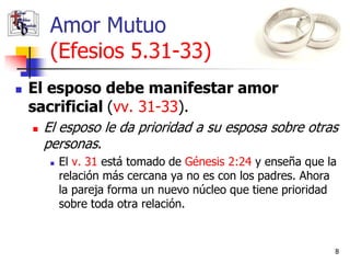 Amor Mutuo
         (Efesios 5.31-33)
   El esposo debe manifestar amor
    sacrificial (vv. 31-33).
       El esposo le da prioridad a su esposa sobre otras
        personas.
            El v. 31 está tomado de Génesis 2:24 y enseña que la
             relación más cercana ya no es con los padres. Ahora
             la pareja forma un nuevo núcleo que tiene prioridad
             sobre toda otra relación.


                                                                8
 