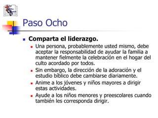 Paso Ocho
               Comparta el liderazgo.
                       Una persona, probablemente usted mismo, debe
                        aceptar la responsabilidad de ayudar la familia a
                        mantener fielmente la celebración en el hogar del
                        culto acordado por todos.
                       Sin embargo, la dirección de la adoración y el
                        estudio bíblico debe cambiarse diariamente.
                       Anime a los jóvenes y niños mayores a dirigir
                        estas actividades.
                       Ayude a los niños menores y preescolares cuando
                        también les corresponda dirigir.
(787) 890-0118
www.iglesiabiblicabau
stista.org
 