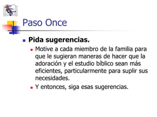 Paso Once
               Pida sugerencias.
                       Motive a cada miembro de la familia para
                        que le sugieran maneras de hacer que la
                        adoración y el estudio bíblico sean más
                        eficientes, particularmente para suplir sus
                        necesidades.
                       Y entonces, siga esas sugerencias.

(787) 890-0118
www.iglesiabiblicabau
stista.org
 