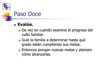 Paso Doce
               Evalúe.
                       De vez en cuando examine el progreso del
                        culto familiar.
                       Guíe la familia a determinar hasta qué
                        grado están cumpliendo sus metas.
                       Entonces pongan nuevas metas y planeen
                        cómo alcanzarlas.

(787) 890-0118
www.iglesiabiblicabau
stista.org
 
