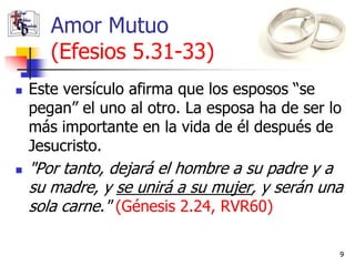Amor Mutuo
       (Efesios 5.31-33)
   Este versículo afirma que los esposos “se
    pegan” el uno al otro. La esposa ha de ser lo
    más importante en la vida de él después de
    Jesucristo.
   "Por tanto, dejará el hombre a su padre y a
    su madre, y se unirá a su mujer, y serán una
    sola carne." (Génesis 2.24, RVR60)

                                                9
 