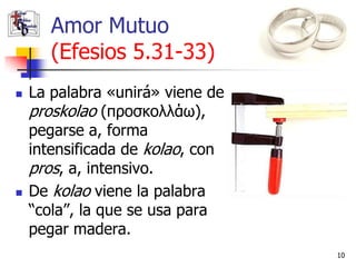 Amor Mutuo
       (Efesios 5.31-33)
   La palabra «unirá» viene de
    proskolao (προσκολλάω),
    pegarse a, forma
    intensificada de kolao, con
    pros, a, intensivo.
   De kolao viene la palabra
    “cola”, la que se usa para
    pegar madera.
                                  10
 