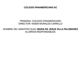 COLEGIO PANAMERICANO AC




            PRIMARIA: COLEGIO PANAMERICANO
           DIRECTOR: NOEMI MORALES CARRILLO

NOMBRE DEL MAESTRO GUIA: MARIA DE JESUS VILLA PALOMAREZ
               ALUMNOS RESPONSABLES:
 