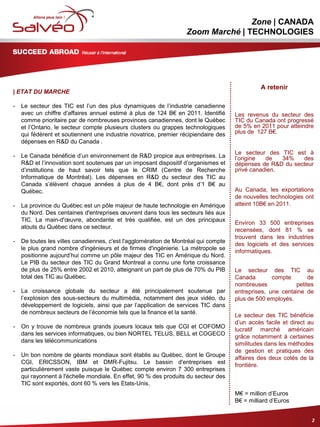 MISSION SECTORIELLE
Zone | CANADA
Zoom Marché | TECHNOLOGIES
| ETAT DU MARCHE
- Le secteur des TIC est l’un des plus dynamiques de l’industrie canadienne
avec un chiffre d’affaires annuel estimé à plus de 124 B€ en 2011. Identifié
comme prioritaire par de nombreuses provinces canadiennes, dont le Québec
et l’Ontario, le secteur compte plusieurs clusters ou grappes technologiques
qui fédèrent et soutiennent une industrie novatrice, premier récipiendaire des
dépenses en R&D du Canada .
- Le Canada bénéficie d’un environnement de R&D propice aux entreprises. La
R&D et l’innovation sont soutenues par un imposant dispositif d’organismes et
d’institutions de haut savoir tels que le CRIM (Centre de Recherche
Informatique de Montréal). Les dépenses en R&D du secteur des TIC au
Canada s’élèvent chaque années à plus de 4 B€, dont près d’1 B€ au
Québec.
- La province du Québec est un pôle majeur de haute technologie en Amérique
du Nord. Des centaines d'entreprises œuvrent dans tous les secteurs liés aux
TIC. La main-d'œuvre, abondante et très qualifiée, est un des principaux
atouts du Québec dans ce secteur.
- De toutes les villes canadiennes, c'est l'agglomération de Montréal qui compte
le plus grand nombre d'ingénieurs et de firmes d'ingénierie. La métropole se
positionne aujourd’hui comme un pôle majeur des TIC en Amérique du Nord.
Le PIB du secteur des TIC du Grand Montreal a connu une forte croissance
de plus de 25% entre 2002 et 2010, atteignant un part de plus de 70% du PIB
total des TIC au Québec.
- La croissance globale du secteur a été principalement soutenue par
l’explosion des sous-secteurs du multimédia, notamment des jeux vidéo, du
développement de logiciels, ainsi que par l’application de services TIC dans
de nombreux secteurs de l’économie tels que la finance et la santé.
- On y trouve de nombreux grands joueurs locaux tels que CGI et COFOMO
dans les services informatiques, ou bien NORTEL TELUS, BELL et COGECO
dans les télécommunications
- Un bon nombre de géants mondiaux sont établis au Québec, dont le Groupe
CGI, ERICSSON, IBM et DMR-Fujitsu. Le bassin d'entreprises est
particulièrement vaste puisque le Québec compte environ 7 300 entreprises
qui rayonnent à l'échelle mondiale. En effet, 90 % des produits du secteur des
TIC sont exportés, dont 60 % vers les Etats-Unis.
2
A retenir
Les revenus du secteur des
TIC du Canada ont progressé
de 5% en 2011 pour atteindre
plus de 127 B€.
Le secteur des TIC est à
l’origine de 34% des
dépenses de R&D du secteur
privé canadien.
Au Canada, les exportations
de nouvelles technologies ont
atteint 10B€ en 2011.
Environ 33 500 entreprises
recensées, dont 81 % se
trouvent dans les industries
des logiciels et des services
informatiques.
Le secteur des TIC au
Canada compte de
nombreuses petites
entreprises, une centaine de
plus de 500 employés.
Le secteur des TIC bénéficie
d’un accès facile et direct au
lucratif marché américain
grâce notamment à certaines
similitudes dans les méthodes
de gestion et pratiques des
affaires des deux cotés de la
frontière.
M€ = million d’Euros
B€ = milliard d’Euros
 