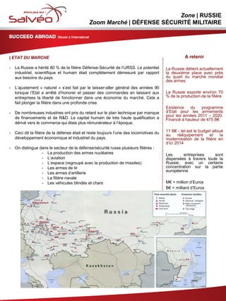 MISSION SECTORIELLE
Zone | RUSSIE
Zoom Marché | DÉFENSE SÉCURITÉ MILITAIRE
| ETAT DU MARCHE
- La Russie a hérité 80 % de la filière Défense-Sécurité de l’URSS. Le potentiel
industriel, scientifique et humain était complètement démesuré par rapport
aux besoins du pays.
- L’ajustement « naturel » s’est fait par le laisser-aller général des années 90
lorsque l’Etat a arrêté d’honorer et passer des commandes en laissant aux
entreprises la liberté de fonctionner dans une économie du marché. Cela a
fait plonger la filière dans une profonde crise.
- De nombreuses industries ont pris du retard sur le plan technique par manque
de financements et de R&D. Le capital humain de très haute qualification a
dérivé vers le commerce qui étais plus rémunérateur à l’époque.
- Ceci dit la filière de la défense était et reste toujours l’une des locomotives du
développement économique et industriel du pays.
- On distingue dans le secteur de la défense/sécurité russe plusieurs filières :
- La production des armes nucléaires
- L’aviation
- L’espace (regroupé avec la production de missiles)
- Les armes de tir
- Les armes d’artillerie
- La filière navale
- Les véhicules blindés et chars
2
A retenir
La Russie détient actuellement
la deuxième place avec près
du quart du marché mondial
des armes
La Russie exporte environ 70
% de la production de la filière
Existence du programme
d’Etat pour les armements
pour les années 2011 – 2020.
Financé à hauteur de 475 B€
11 B€ - tel est le budget alloué
au rééquipement et la
modernisation de la filière en
d’ici 2014
Les entreprises sont
dispersées à travers toute la
Russie, avec un certaine
concentration sur la partie
européenne
M€ = million d’Euros
B€ = milliard d’Euros
 