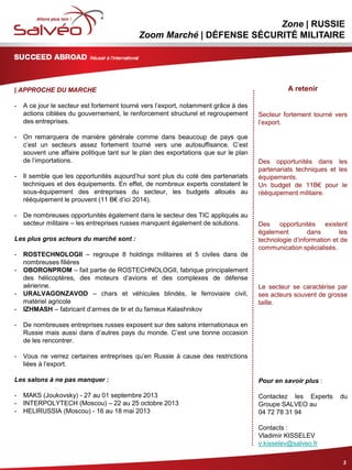 MISSION SECTORIELLE
Zone | RUSSIE
Zoom Marché | DÉFENSE SÉCURITÉ MILITAIRE
| APPROCHE DU MARCHE
- A ce jour le secteur est fortement tourné vers l’export, notamment grâce à des
actions ciblées du gouvernement, le renforcement structurel et regroupement
des entreprises.
- On remarquera de manière générale comme dans beaucoup de pays que
c’est un secteurs assez fortement tourné vers une autosuffisance. C’est
souvent une affaire politique tant sur le plan des exportations que sur le plan
de l’importations.
- Il semble que les opportunités aujourd’hui sont plus du coté des partenariats
techniques et des équipements. En effet, de nombreux experts constatent le
sous-équipement des entreprises du secteur, les budgets alloués au
rééquipement le prouvent (11 B€ d’ici 2014).
- De nombreuses opportunités également dans le secteur des TIC appliqués au
secteur militaire – les entreprises russes manquent également de solutions.
Les plus gros acteurs du marché sont :
- ROSTECHNOLOGII – regroupe 8 holdings militaires et 5 civiles dans de
nombreuses filières
- OBORONPROM – fait partie de ROSTECHNOLOGII, fabrique principalement
des hélicoptères, des moteurs d’avions et des complexes de défense
aérienne.
- URALVAGONZAVOD – chars et véhicules blindés, le ferroviaire civil,
matériel agricole
- IZHMASH – fabricant d’armes de tir et du fameux Kalashnikov
- De nombreuses entreprises russes exposent sur des salons internationaux en
Russie mais aussi dans d’autres pays du monde. C’est une bonne occasion
de les rencontrer.
- Vous ne verrez certaines entreprises qu’en Russie à cause des restrictions
liées à l’export.
Les salons à ne pas manquer :
- MAKS (Joukovsky) - 27 au 01 septembre 2013
- INTERPOLYTECH (Moscou) – 22 au 25 octobre 2013
- HELIRUSSIA (Moscou) - 16 au 18 mai 2013
3
A retenir
Secteur fortement tourné vers
l’export.
Des opportunités dans les
partenariats techniques et les
équipements.
Un budget de 11B€ pour le
rééquipement militaire.
Des opportunités existent
également dans les
technologie d’information et de
communication spécialisés.
Le secteur se caractérise par
ses acteurs souvent de grosse
taille.
Pour en savoir plus :
Contactez les Experts du
Groupe SALVEO au
04 72 78 31 94
Contacts :
Vladimir KISSELEV
v.kisselev@salveo.fr
 