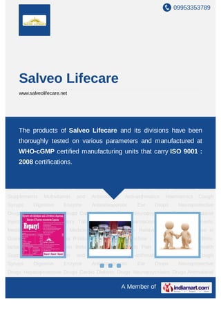 09953353789




     Salveo Lifecare
     www.salveolifecare.net




New Items Pharma Product List Pharma Franchise - PCD Anti Infectives Beta-lactam Anti
Infectives
     The     products of Salveo Antiulcerantsand its divisionsNutritional Health
              Non   Beta-lactams Lifecare      Pain   Killers  have been
Supplements      Multivitamin   and   Antioxidants    Anti-asthmatics   Haematinics   Cough
    thoroughly tested on various parameters and manufactured at
Syrups       Digestive    Enzyme      Antiosteoporotic     Ear     Drops     Neuroprotective
    WHO-cGMP certified manufacturing units that carry ISO 9001 :
Drugs Hepatoprotective Drugs Cardio Diabetic Drugs Neuropsychiatric Drugs Antimalarial
     2008 certifications.
Injections Anti Inflammatory Tablets Mouthwash Pharmaceutical Injections Ayurvedic
Medicine Pharmaceutical Medicines Neuropathy Pain Relievers Pharma Franchise in
Gujrat New Items Pharma Product List Pharma Franchise - PCD Anti Infectives Beta-
lactam Anti Infectives Non Beta-lactams Antiulcerants Pain Killers Nutritional Health
Supplements      Multivitamin   and   Antioxidants    Anti-asthmatics   Haematinics   Cough
Syrups       Digestive    Enzyme      Antiosteoporotic     Ear     Drops     Neuroprotective
Drugs Hepatoprotective Drugs Cardio Diabetic Drugs Neuropsychiatric Drugs Antimalarial
Injections Anti Inflammatory Tablets Mouthwash Pharmaceutical Injections Ayurvedic
Medicine Pharmaceutical Medicines Neuropathy Pain Relievers Pharma Franchise in
Gujrat New Items Pharma Product List Pharma Franchise - PCD Anti Infectives Beta-
lactam Anti Infectives Non Beta-lactams Antiulcerants Pain Killers Nutritional Health
Supplements      Multivitamin   and   Antioxidants    Anti-asthmatics   Haematinics   Cough
Syrups       Digestive    Enzyme      Antiosteoporotic     Ear     Drops     Neuroprotective
Drugs Hepatoprotective Drugs Cardio Diabetic Drugs Neuropsychiatric Drugs Antimalarial

                                                     A Member of
 
