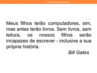 cristinatorresferreira@gmail.com
Meus filhos terão computadores, sim,
mas antes terão livros. Sem livros, sem
leitura, os nossos filhos serão
incapazes de escrever - inclusive a sua
própria história.
Bill Gates
 