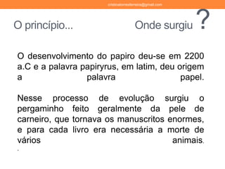 O princípio... Onde surgiu ?
cristinatorresferreira@gmail.com
O desenvolvimento do papiro deu-se em 2200
a.C e a palavra papiryrus, em latim, deu origem
a palavra papel.
Nesse processo de evolução surgiu o
pergaminho feito geralmente da pele de
carneiro, que tornava os manuscritos enormes,
e para cada livro era necessária a morte de
vários animais.
.
 
