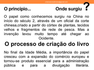 O papel como conhecemos surgiu na China no
início do século 2, através de um oficial da corte
chinesa,criado a partir do córtex de plantas, tecidos
velhos e fragmentos de rede de pesca. Mas a
invenção levou muito tempo até chegar ao
Ocidente.
O processo de criação do livro
No final da Idade Média, a importância do papel
cresceu com a expansão do comércio europeu e
tornou-se produto essencial para a administração
pública e para a divulgação literária.
O princípio... Onde surgiu ?
cristinatorresferreira@gmail.com
 