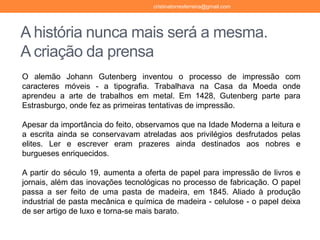 A história nunca mais será a mesma.
A criação da prensa
O alemão Johann Gutenberg inventou o processo de impressão com
caracteres móveis - a tipografia. Trabalhava na Casa da Moeda onde
aprendeu a arte de trabalhos em metal. Em 1428, Gutenberg parte para
Estrasburgo, onde fez as primeiras tentativas de impressão.
Apesar da importância do feito, observamos que na Idade Moderna a leitura e
a escrita ainda se conservavam atreladas aos privilégios desfrutados pelas
elites. Ler e escrever eram prazeres ainda destinados aos nobres e
burgueses enriquecidos.
A partir do século 19, aumenta a oferta de papel para impressão de livros e
jornais, além das inovações tecnológicas no processo de fabricação. O papel
passa a ser feito de uma pasta de madeira, em 1845. Aliado à produção
industrial de pasta mecânica e química de madeira - celulose - o papel deixa
de ser artigo de luxo e torna-se mais barato.
cristinatorresferreira@gmail.com
 