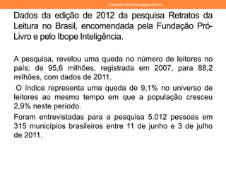 Dados da edição de 2012 da pesquisa Retratos da
Leitura no Brasil, encomendada pela Fundação Pró-
Livro e pelo Ibope Inteligência.
A pesquisa, revelou uma queda no número de leitores no
país: de 95,6 milhões, registrada em 2007, para 88,2
milhões, com dados de 2011.
O índice representa uma queda de 9,1% no universo de
leitores ao mesmo tempo em que a população cresceu
2,9% neste período.
Foram entrevistadas para a pesquisa 5.012 pessoas em
315 municípios brasileiros entre 11 de junho e 3 de julho
de 2011.
cristinatorresferreira@gmail.com
 