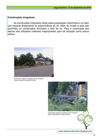 segunda-feira, 13 de dezembro de 2010



Construções irregulares

      As construções irregulares feitas pelas populações ribeirinhas é um fator
que impacta diretamente na sobrevivência do rio. Além de invadir a área não
permitida, as construções diminuem o leito do rio. Para a construção dos
aterros são utilizados materiais inapropriados para tal situação como pneus
velhos.




      Construção irregular as margens do Rio da Madre
      Arquivo pessoal de Leonildo da Silva




                                                        Construção irregular as margens do Rio da Madre
                                                        Arquivo pessoal de Leonildo da Silva




                                                                         www.salveoriodamadre.blogspot.com
                                                                                                             09
 