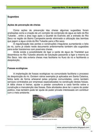 segunda-feira, 13 de dezembro de 2010



Sugestões


Ações de prevenção de cheias

      Como ações de prevenção das cheias algumas sugestões foram
analisadas como a criação de um corredor de contenção de água ao lado do Rio
Tubarão , entre a área logo após o Quartel do Exército até a entrada do Rio
Seco na região do Bairro Campestre.sendo eliminada a utilização das bombas
que jogam a água vinda do Rio Tubarão para o Rio seco.
      A regularização das pontes e construções irregulares aumentando o leito
do rio, como já citado neste documento anteriormente também são sugestões
para evitar transtornos com possíveis cheias.
      Ainda existe a possibilidade de ligar a saída de água da Tractebel que
desemboca no Rio Tubarão através de tubulação passando a ligar a mesma ao
Rio Seco. Isto não evitaria cheias mas facilitaria no fluxo do rio e facilitando a
despoluição.


Fossas ecológicas

      A implantação de fossas ecológicas na comunidade facilitaria o processo
de despoluição do rio. Existem vários exemplos já aplicados em Santa Catarina,
feitos tanto de forma artesanal pelas próprias comunidades, como também
serviços contratados por empresas especializadas na construção destas fossas.
A idéia chave é treinar, ajudar e prestar consultoria a cada família sobre a
construção e manutenção das fossas. Esta atividades deve ter o apoio do poder
público, mas também pode ter ajuda de poder privado interessado em contribuir
com o meio ambiente.




                         Tratamento de esgoto por zonas de raízes




                                                                    www.salveoriodamadre.blogspot.com
                                                                                                        10
 