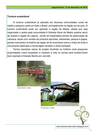 segunda-feira, 13 de dezembro de 2010



Turismo sustentável

      O turismo sustentável já aplicado em diversas comunidades rurais de
médio e pequeno porte em todo o Brasil, principalmente na região sul do país. O
turismo sustentável pode ser aplicado a região da Madre, desde que seja
organizado e aceito pela comunidade.A Estrada Geral da Madre poderia servir
de acesso a região de Laguna , sendo ali implantados pontos de observação da
natureza, locais com vendas de produtos agrícolas, artesanato, pesque e pague,
pontos marcantes na história da região ali se encontram como a Casa de Anita e
monumento destinado a homenagem também a Anita Garibaldi.
      Temos exemplos claros do projeto Acolhida na Colônia onde pequenas
propriedades rurais hospedam e mostram a vida no campo para turistas.Outro
bom exemplo é Estrada Bonita em Joinville




         Turismo Rural - Joinville




                                     Turismo Rural - Joinville




                                                                 www.salveoriodamadre.blogspot.com
                                                                                                     11
 