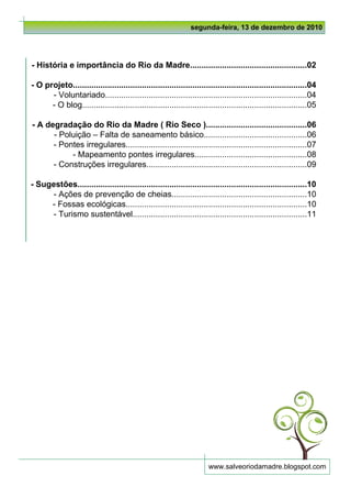 segunda-feira, 13 de dezembro de 2010




- História e importância do Rio da Madre...................................................02

- O projeto......................................................................................................04
      - Voluntariado........................................................................................04
      - O blog..................................................................................................05

- A degradação do Rio da Madre ( Rio Seco )............................................06
      - Poluição – Falta de saneamento básico.............................................06
      - Pontes irregulares...............................................................................07
           - Mapeamento pontes irregulares.................................................08
      - Construções irregulares......................................................................09

- Sugestões....................................................................................................10
     - Ações de prevenção de cheias...........................................................10
     - Fossas ecológicas...............................................................................10
     - Turismo sustentável............................................................................11




                                                                       www.salveoriodamadre.blogspot.com
 