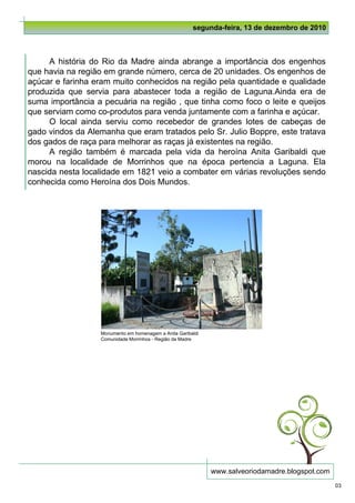 segunda-feira, 13 de dezembro de 2010



     A história do Rio da Madre ainda abrange a importância dos engenhos
que havia na região em grande número, cerca de 20 unidades. Os engenhos de
açúcar e farinha eram muito conhecidos na região pela quantidade e qualidade
produzida que servia para abastecer toda a região de Laguna.Ainda era de
suma importância a pecuária na região , que tinha como foco o leite e queijos
que serviam como co-produtos para venda juntamente com a farinha e açúcar.
     O local ainda serviu como recebedor de grandes lotes de cabeças de
gado vindos da Alemanha que eram tratados pelo Sr. Julio Boppre, este tratava
dos gados de raça para melhorar as raças já existentes na região.
     A região também é marcada pela vida da heroína Anita Garibaldi que
morou na localidade de Morrinhos que na época pertencia a Laguna. Ela
nascida nesta localidade em 1821 veio a combater em várias revoluções sendo
conhecida como Heroína dos Dois Mundos.




                  Monumento em homenagem a Anita Garibaldi
                  Comunidade Morrinhos - Região da Madre




                                                             www.salveoriodamadre.blogspot.com
                                                                                                 03
 