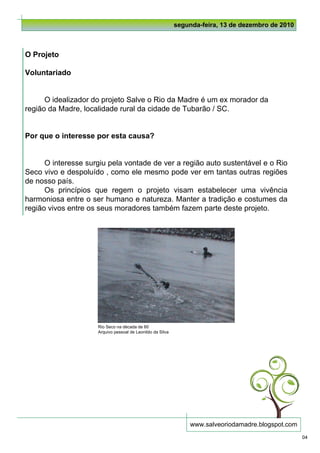 segunda-feira, 13 de dezembro de 2010



O Projeto

Voluntariado


      O idealizador do projeto Salve o Rio da Madre é um ex morador da
região da Madre, localidade rural da cidade de Tubarão / SC.


Por que o interesse por esta causa?


      O interesse surgiu pela vontade de ver a região auto sustentável e o Rio
Seco vivo e despoluído , como ele mesmo pode ver em tantas outras regiões
de nosso país.
      Os princípios que regem o projeto visam estabelecer uma vivência
harmoniosa entre o ser humano e natureza. Manter a tradição e costumes da
região vivos entre os seus moradores também fazem parte deste projeto.




                     Rio Seco na década de 60
                     Arquivo pessoal de Leonildo da Silva




                                                                 www.salveoriodamadre.blogspot.com
                                                                                                     04
 