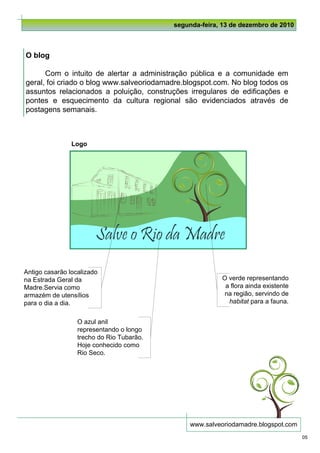 segunda-feira, 13 de dezembro de 2010



O blog

      Com o intuito de alertar a administração pública e a comunidade em
geral, foi criado o blog www.salveoriodamadre.blogspot.com. No blog todos os
assuntos relacionados a poluição, construções irregulares de edificações e
pontes e esquecimento da cultura regional são evidenciados através de
postagens semanais.



                Logo




Antigo casarão localizado
na Estrada Geral da                                      O verde representando
Madre.Servia como                                         a flora ainda existente
armazém de utensílios                                     na região, servindo de
para o dia a dia.                                          habitat para a fauna.


                  O azul anil
                  representando o longo
                  trecho do Rio Tubarão.
                  Hoje conhecido como
                  Rio Seco.




                                                www.salveoriodamadre.blogspot.com
                                                                                    05
 