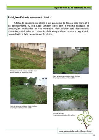 segunda-feira, 13 de dezembro de 2010



Poluição – Falta de saneamento básico

      A falta de saneamento básico é um problema de todo o país como já é
de conhecimento. O Rio Seco também sofre com a mesma situação, as
construções localizadas na sua extensão. Mais adiante será demonstrado
exemplos já aplicados em outras localidades que visam reduzir a degradação
do rio devido a falta de saneamento básico.




 Falta de saneamento básico - ínicio Rio Seco
 Arquivo pessoal de Leonildo da Silva

                                                 Falta de saneamento básico - ínicio Rio Seco
                                                 Arquivo pessoal de Leonildo da Silva




  Falta de saneamento básico - ínicio Rio Seco
  Arquivo pessoal de Leonildo da Silva



                                                 Poluição Rio Seco
                                                 Arquivo pessoal de Leonildo da Silva




                                                          www.salveoriodamadre.blogspot.com
                                                                                                06
 