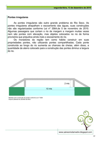 segunda-feira, 13 de dezembro de 2010



Pontes irregulares

      As pontes irregulares são outro grande problema do Rio Seco. As
pontes irregulares atrapalham o escoamento das águas, suas construções
não são regularizadas conforme Lei nº 3564,de 5 de novembro de 2010.
Algumas passagens que cortam o rio de margem a margem muitas vezes
nem são pontes com elevação, mas objetos colocados no rio de forma
provisória que prejudica ainda mais o escoamento do rio.
      Os moradores da região tem como hábito construir em suas
propriedades pontes, não utilizando pontes compartilhadas. Cada ponte
construída ao longo do rio aumenta as chances de cheias, além disso, a
quantidade de aterro colocado para a construção das pontes diminui a largura
do rio.




                                                                            2 mts

                                                         10 mts



Medidas para construção de pontes conforme Lei nº 3564
Arquivo pessoal de Leonildo da Silva




                                                                       www.salveoriodamadre.blogspot.com
                                                                                                           07
 