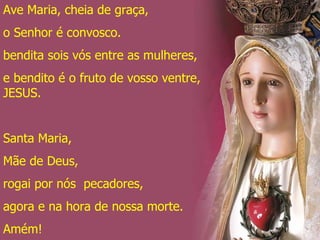 Ave Maria, cheia de graça, o Senhor é convosco. bendita sois vós entre as mulheres, e bendito é o fruto de vosso ventre, JESUS. Santa Maria, Mãe de Deus, rogai por nós  pecadores, agora e na hora de nossa morte. Amém! 