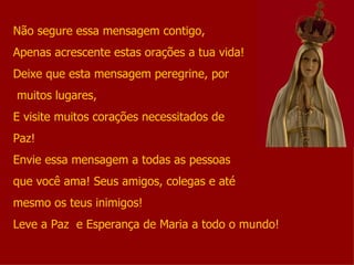 Não segure essa mensagem contigo, Apenas acrescente estas orações a tua vida! Deixe que esta mensagem peregrine, por muitos lugares, E visite muitos corações necessitados de  Paz! Envie essa mensagem a todas as pessoas  que você ama! Seus amigos, colegas e até mesmo os teus inimigos! Leve a Paz  e Esperança de Maria a todo o mundo! 
