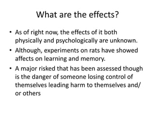 What are the effects? 
• As of right now, the effects of it both 
physically and psychologically are unknown. 
• Although, experiments on rats have showed 
affects on learning and memory. 
• A major risked that has been assessed though 
is the danger of someone losing control of 
themselves leading harm to themselves and/ 
or others 
 