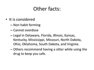 Other facts: 
• It is considered 
– Non habit forming 
– Cannot overdose 
– Legal in Delaware, Florida, Illinois, Kansas, 
Kentucky, Mississippi, Missouri, North Dakota, 
Ohio, Oklahoma, South Dakota, and Virginia. 
– Others recommend having a sitter while using the 
drug to keep you safe. 
 