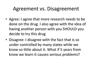 Agreement vs. Disagreement 
• Agree: I agree that more research needs to be 
done on the drug. I also agree with the idea of 
having another person with you SHOULD you 
decide to try this drug 
• Disagree: I disagree with the fact that is so 
under controlled by many states while we 
know so little about it. What if 5 years from 
know we learn it causes serious problems? 
 