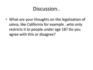 Discussion.. 
• What are your thoughts on the legalization of 
salvia, like California for example ..who only 
restricts it to people under age 18? Do you 
agree with this or disagree? 
 