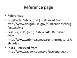 Reference page 
• References 
• DrugFacts: Salvia. (n.d.). Retrieved from 
http://www.drugabuse.gov/publications/drug 
facts/salvia 
• Feature, K. D. (n.d.). Salvia FAQ. Retrieved 
from 
http://www.webmd.com/parenting/features/s 
alvia-faq 
• (n.d.). Retrieved from 
http://www.sagewisdom.org/usersguide.html 
